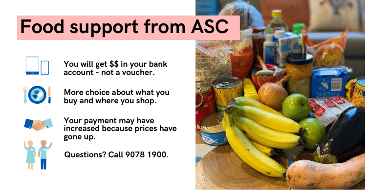 Text in the image summarises the changes to the ASC food program: 1. You will get $$ in your bank account - not a voucher. 2. More choice about what you buy and where you shop. 3. Your payment has increased because prices have gone up. 4. Questions? Call 9078 1900